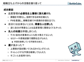 Copyright BottleCube Inc, All Rights Reserved.
組織立ち上げからの活動を振り返って
成功要因
● 品質管理の必要性を上層部に訴え続けた
○ 課題を可視化し、説明できる材料を揃えた
○ PMを意識し、俯瞰目線で中長期の計画を立てた
● 自分には出来ないことは、得意な人を探した
○ 逆に自分が得意なことは品質管理に関係なくてもやった
● 先人の知恵を拝借しまくった
○ テスト会社の営業の人にも色々教えてもらった
○ セミナーや資格試験で視野を広げられた
■ 内容を曲解している可能性はある…
● 運が良かった？
○ 上層部が話を聞いてくれるタイミングだった
○ チャレンジする予算を確保してもらえた
○ すごい人を採用できた
 