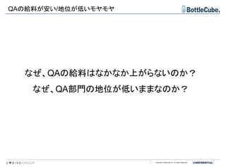 Copyright BottleCube Inc, All Rights Reserved.
QAの給料が安い/地位が低いモヤモヤ
なぜ、QAの給料はなかなか上がらないのか？
なぜ、QA部門の地位が低いままなのか？
 