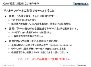 Copyright BottleCube Inc, All Rights Reserved.
QAが経営に刺されないモヤモヤ
テストベンダーとの取引でモヤッとすること
● 営業：「うちはテスター１人日XXXX円です！」
○ ものすごく損してると思う
○ 数の暴力をお願いしたいときもあるが、聞きたいのは戦略性
● 営業：「ゲーム機もWebも遊技機も非ゲームもVRも出来ます！」
○ よっぽど大きい会社じゃないと無理でしょ
○ 一番得意な分野を教えてほしい
● 致命的なバグが残っているのに何も言わない
○ 止められない、と思っていませんか？　（止められないこともありますｗ）
○ リリース時に品質が低いサービスの責任はQAにもある
○ 経験豊富なら、経験上ヤバいと感じたときは言ってほしい
「パートナー」として品質向上に貢献してほしい・・・
 
