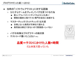Copyright BottleCube Inc, All Rights Reserved.
● 当時の「ソフトウェアテスト」に対する認識
○ ひたすらゲームをプレイしてバグを見つける行為
■ 新人（アルバイト）にやってもらうことも多い
■ 開発の最終工程でテスト専門の会社に依頼する
○ マスターチェック（ロットチェック）は大変
■ 合格しないと発売が月単位で遅れる
■ 発売後は修正できないので緊張感ハンパない
○ バグの有無はプログラマーの腕次第
○ テストコード書いたことない（今も）
品質＝テストにかけた人数×時間
だと本気で思っていた
プログラマだった頃（～2012）
 