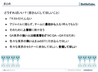 Copyright BottleCube Inc, All Rights Reserved.
まとめ
どうすればいい？（皆さんにしてほしいこと）
● 「テストだけ」しない
● アジャイルに限らず、チームに最初から入る（呼んでもらう）
● そのために上層部に掛け合う
● QA業界の強い人は経営層をどつく（QA→QAではだめ）
● 色々な業界の偉い人をJaSSTに引き込んでほしい
● 色々な業界のセミナーに参加してほしい、登壇してほしい
 