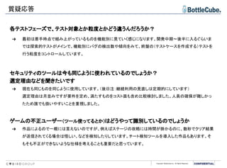 Copyright BottleCube Inc, All Rights Reserved.
質疑応答
各テストフェーズで、テスト対象とか粒度とかどう違うんだろうか？
➔ 最初は着手時点で組み上がっているものを機能別に見ていく感じになります。開発中期～後半に入るぐらいま
では探索的テストがメインで、機能別にバグの検出数や傾向をみて、終盤の（テストケースを作成する）テストを
行う粒度をコントロールしています。
セキュリティのツールは今も同じように使われているのでしょうか？
選定理由などを聞きたいです
➔ 現在も同じものを同じように使用しています。（後日注：継続利用の見直しは定期的にしています）
選定理由は月並みですが要件を定め、満たすものをコスト面も含め比較検討しました。人員の確保が難しかっ
たため誰でも扱いやすいことを重視しました。
ゲームの不正ユーザー（ツール使ってるとか）はどうやって識別しているのでしょうか
➔ 作品によるので一概には言えないのですが、例えばステージの攻略には時間が掛かるのに、数秒でクリア結果
が送信されてくる場合は怪しい、などを検知したりしています。チート検知ツールを導入した作品もあります。そ
もそも不正ができないような仕様を考えることも重要だと思っています。
 