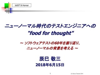 (C) Keizo Tatsumi 20181
ニューノーマル時代のテストエンジニアへの
"food for thought"
辰巳 敬三
2018年6月15日
JaSST'18 Kansai
～ ソフトウェアテストの60年を振り返り、
ニューノーマルの背景を考える ～
 