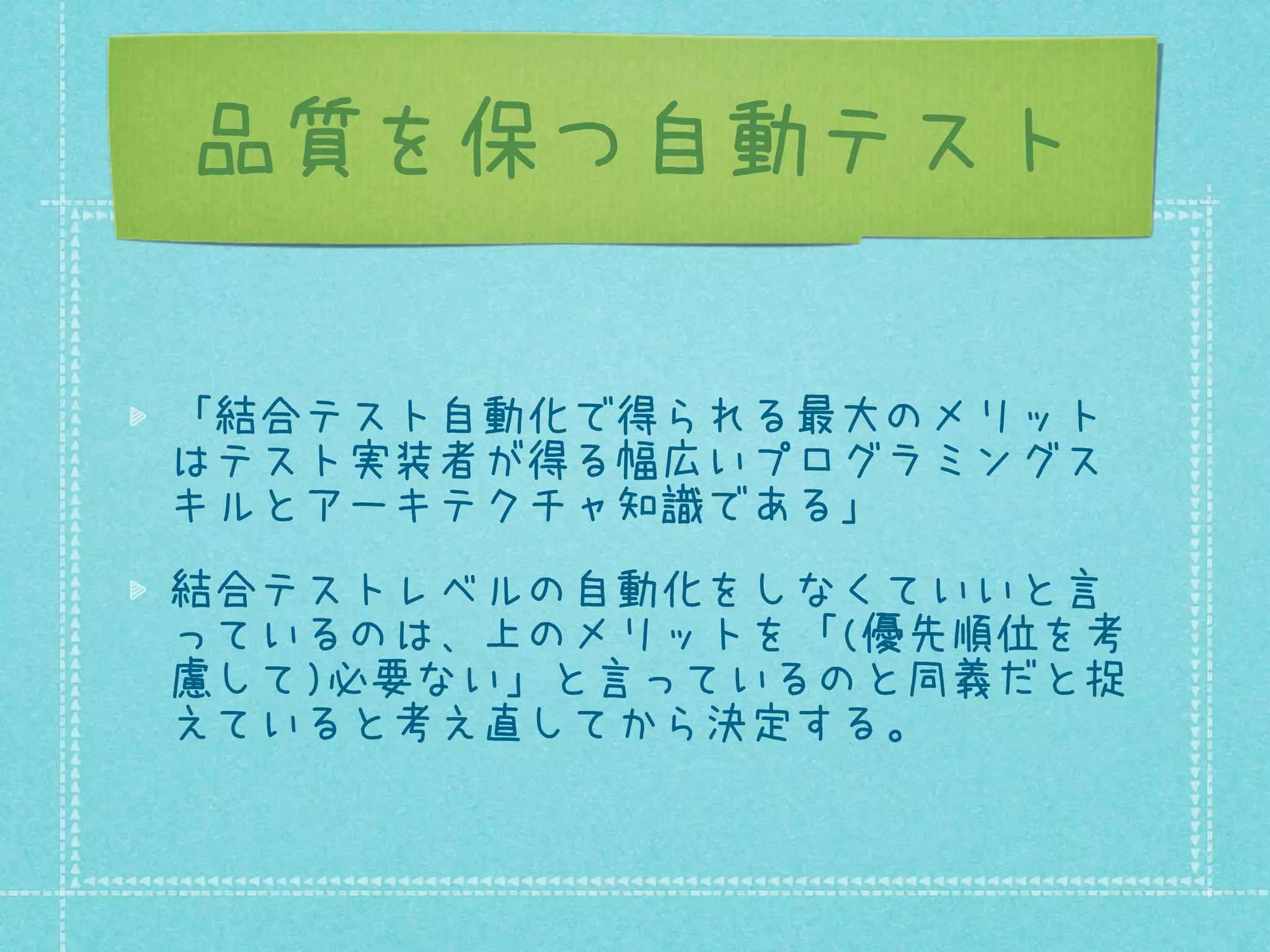 品質を保つ自動テスト
「結合テスト自動化で得られる最大のメリット
はテスト実装者が得る幅広いプログラミングス
キルとアーキテクチャ知識である」
結合テストレベルの自動化をしなくていいと言
っているのは、上のメリットを「(優先順位を考
慮して)必要ない」と言っているのと同義だと捉
えていると考え直してから決定する。

 