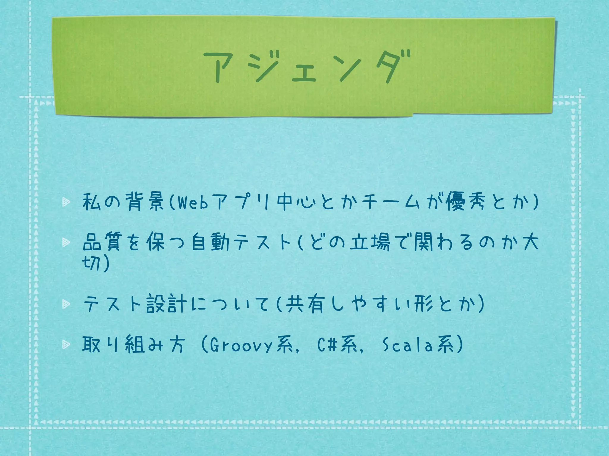 アジェンダ
私の背景(Webアプリ中心とかチームが優秀とか)
品質を保つ自動テスト(どの立場で関わるのか大
切）
テスト設計について(共有しやすい形とか）
取り組み方（Groovy系, C#系, Scala系）

 