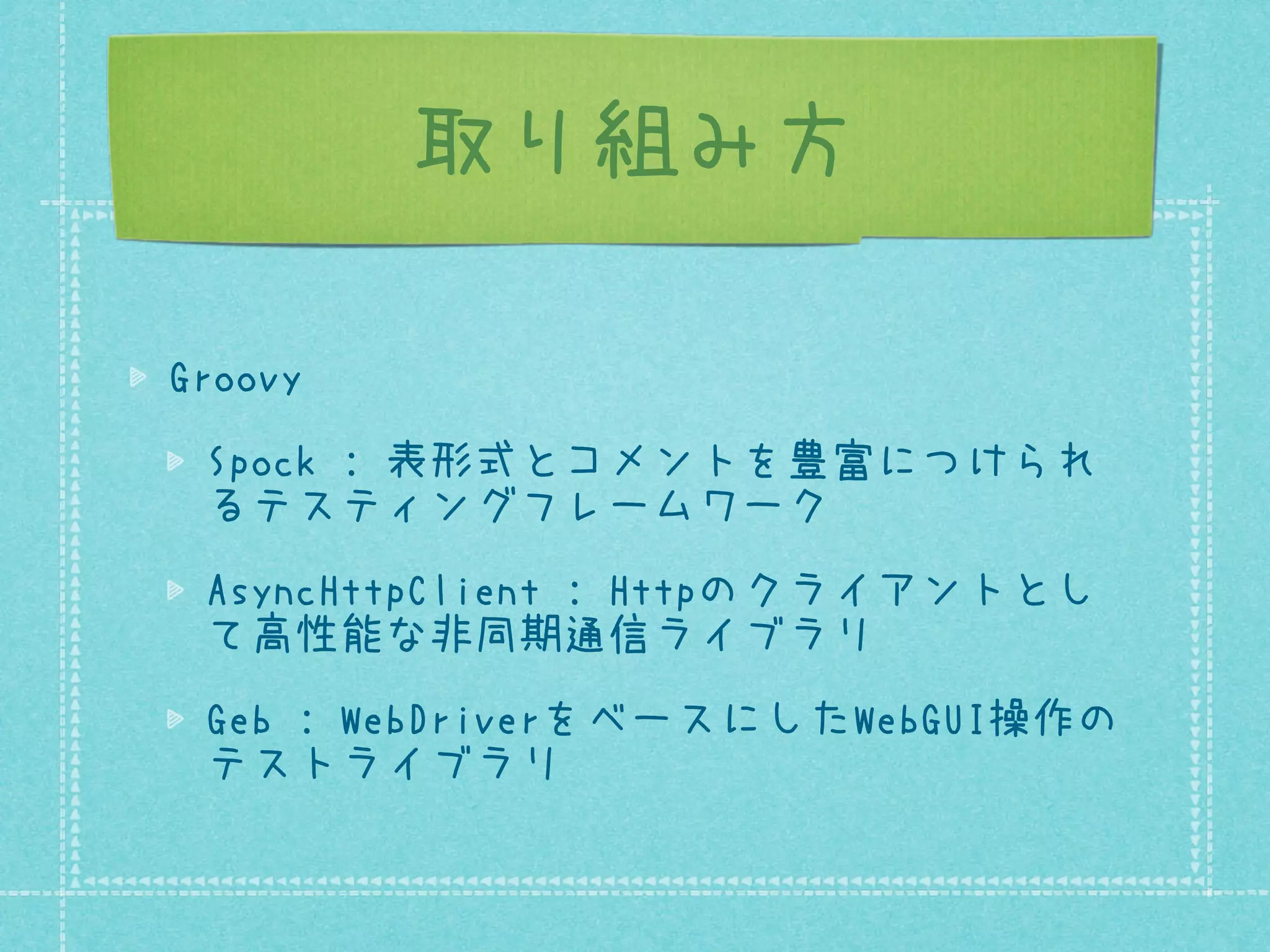 取り組み方
Groovy
Spock : 表形式とコメントを豊富につけられ
るテスティングフレームワーク
AsyncHttpClient : Httpのクライアントとし
て高性能な非同期通信ライブラリ
Geb : WebDriverをベースにしたWebGUI操作の
テストライブラリ

 