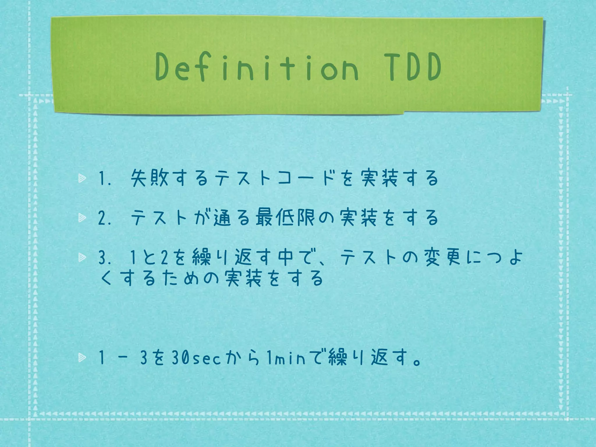 Definition TDD
1. 失敗するテストコードを実装する
2. テストが通る最低限の実装をする
3. 1と2を繰り返す中で、テストの変更につよ
くするための実装をする

1 - 3を30secから1minで繰り返す。

 
