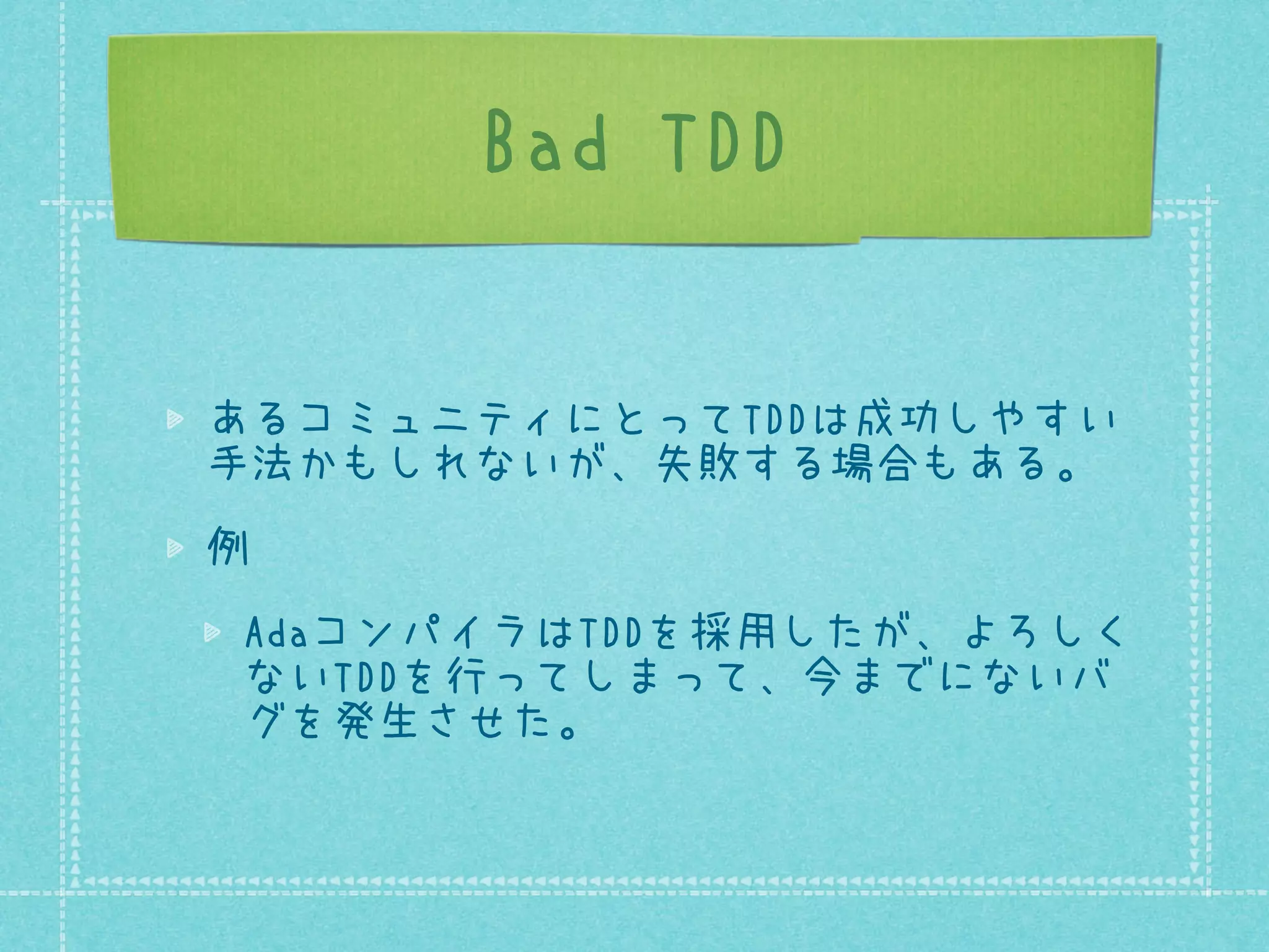 Bad TDD
あるコミュニティにとってTDDは成功しやすい
手法かもしれないが、失敗する場合もある。
例
AdaコンパイラはTDDを採用したが、よろしく
ないTDDを行ってしまって、今までにないバ
グを発生させた。

 