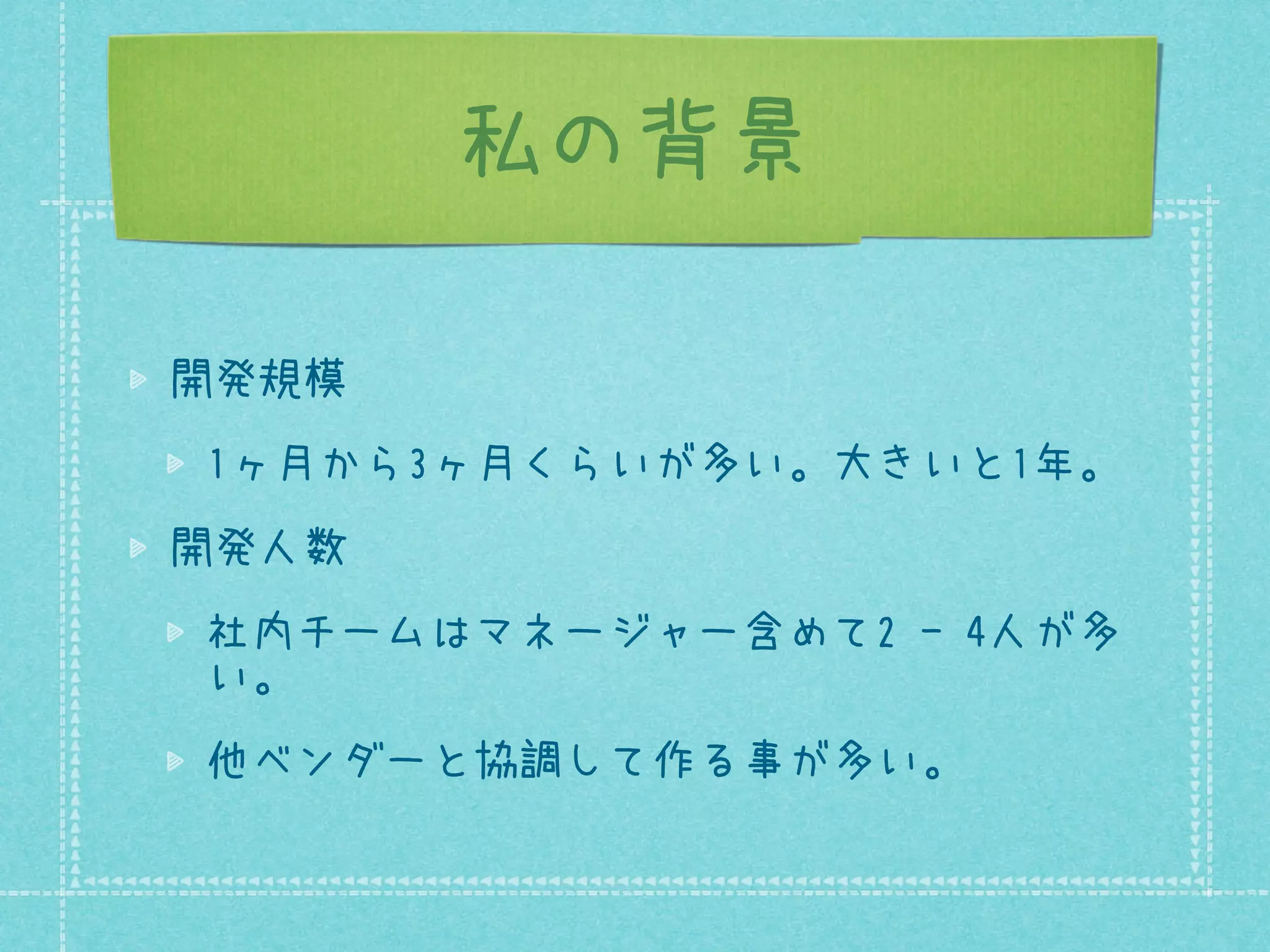 私の背景
開発規模
1ヶ月から3ヶ月くらいが多い。大きいと1年。
開発人数
社内チームはマネージャー含めて2 - 4人が多
い。
他ベンダーと協調して作る事が多い。

 