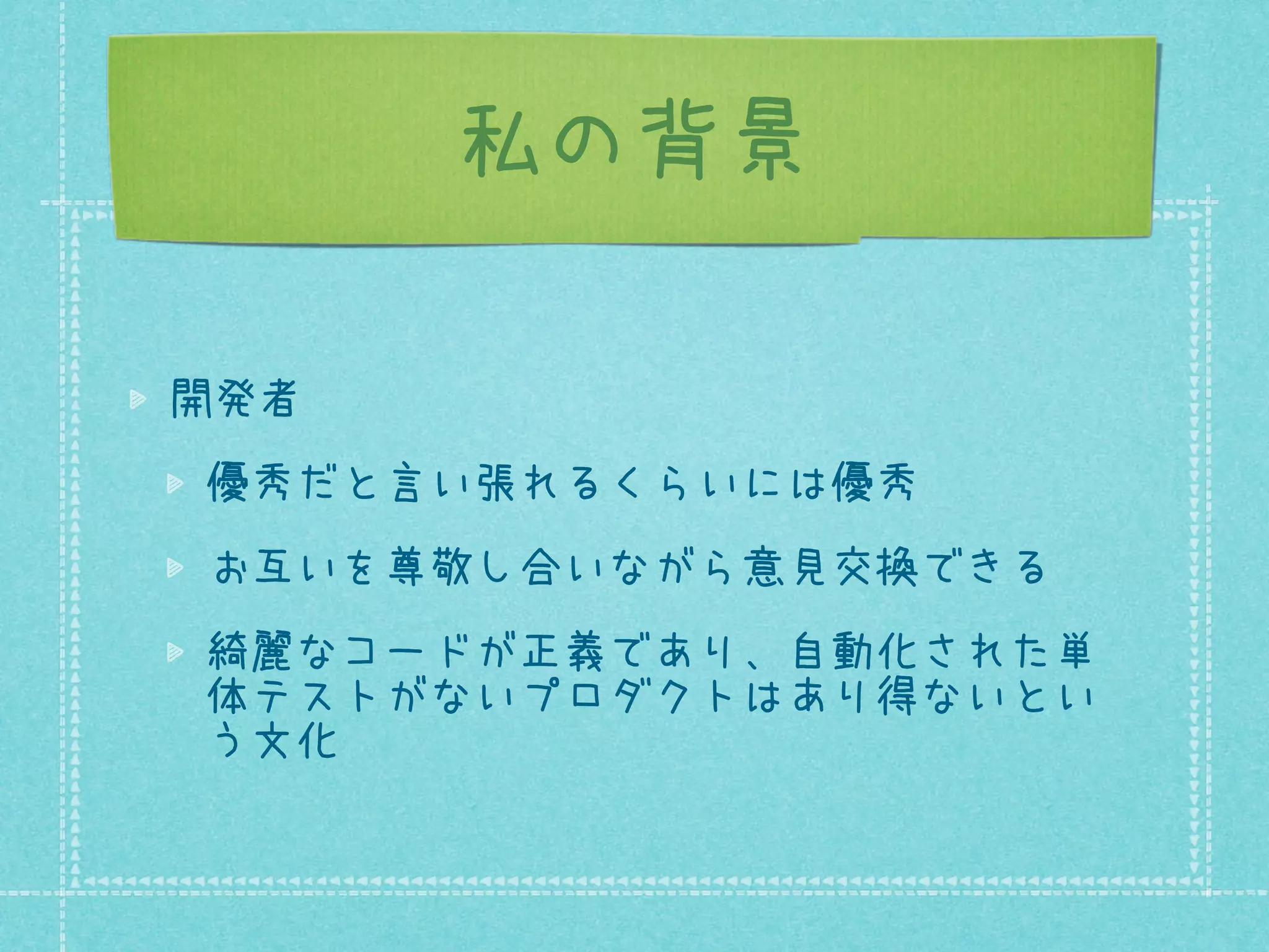 私の背景
開発者
優秀だと言い張れるくらいには優秀
お互いを尊敬し合いながら意見交換できる
綺麗なコードが正義であり、自動化された単
体テストがないプロダクトはあり得ないとい
う文化

 