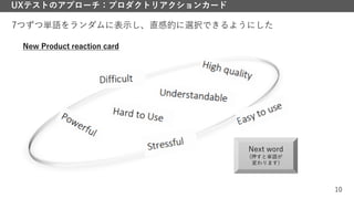 10
UXテストのアプローチ：プロダクトリアクションカード
7つずつ単語をランダムに表示し、直感的に選択できるようにした
Next word
(押すと単語が
変わります)
New Product reaction card
 