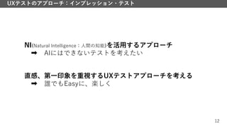 12
UXテストのアプローチ：インプレッション・テスト
NI(Natural Intelligence：人間の知能)を活用するアプローチ
➡ AIにはできないテストを考えたい
直感、第一印象を重視するUXテストアプローチを考える
➡ 誰でもEasyに、楽しく
 