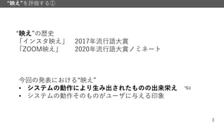 3
“映え”を評価する①
“映え”の歴史
「インスタ映え」 2017年流行語大賞
「ZOOM映え」 2020年流行語大賞ノミネート
今回の発表における“映え”
• システムの動作により生み出されたものの出来栄え ☜
• システムの動作そのものがユーザに与える印象
 