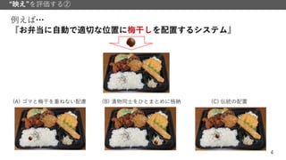4
“映え”を評価する②
例えば…
『お弁当に自動で適切な位置に梅干しを配置するシステム』
(A) ゴマと梅干を重ねない配慮 (B) 漬物同士をひとまとめに格納 (C) 伝統の配置
 
