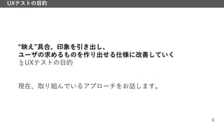 6
UXテストの目的
“映え”具合、印象を引き出し、
ユーザの求めるものを作り出せる仕様に改善していく
☝UXテストの目的
現在、取り組んでいるアプローチをお話します。
 