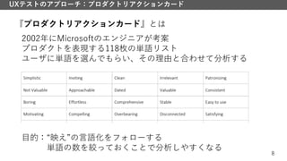 8
UXテストのアプローチ：プロダクトリアクションカード
『プロダクトリアクションカード』とは
2002年にMicrosoftのエンジニアが考案
プロダクトを表現する118枚の単語リスト
ユーザに単語を選んでもらい、その理由と合わせて分析する
目的：“映え”の言語化をフォローする
単語の数を絞っておくことで分析しやすくなる
 