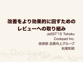 改善をより効果的に回すための
レビューへの取り組み
JaSST 15 Tohoku
Cookpad Inc.
技術部 品質向上グループ
松尾和昭
 