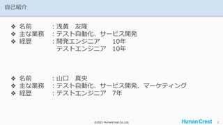 ©2021 HumanCrest Co.,Ltd.
©2021 HumanCrest Co.,Ltd.
自己紹介
2
❖ 名前 ：浅黄 友隆
❖ 主な業務 ：テスト自動化、サービス開発
❖ 経歴 ：開発エンジニア 10年
テストエンジニア 10年
❖ 名前 ：山口 真央
❖ 主な業務 ：テスト自動化、サービス開発、マーケティング
❖ 経歴 ：テストエンジニア 7年
 