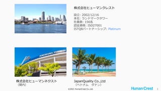 ©2021 HumanCrest Co.,Ltd. 3
株式会社ヒューマンクレスト
設立: 2002/12/16
本社: ランドマークタワー
社員数: 156名
認証資格: ISO27001
ISTQBパートナーシップ: Platinum
株式会社ヒューマンネクスト
（関内）
JapanQuality Co.,Ltd
（ベトナム ダナン）
 