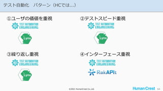 ©2021 HumanCrest Co.,Ltd.
©2021 HumanCrest Co.,Ltd.
テスト自動化 パターン（HCでは...）
64
①ユーザの価値を重視 ②テストスピード重視
③繰り返し重視 ④インターフェース重視
 