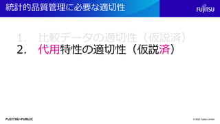 FUJITSU-PUBLIC
統計的品質管理に必要な適切性
© 2022 Fujitsu Limited
1. 比較データの適切性（仮説済）
2. 代用特性の適切性（仮説済）
 