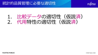FUJITSU-PUBLIC
統計的品質管理に必要な適切性
© 2022 Fujitsu Limited
1. 比較データの適切性（仮説済）
2. 代用特性の適切性（仮説済）
 