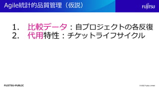 FUJITSU-PUBLIC
Agile統計的品質管理（仮説）
© 2022 Fujitsu Limited
1. 比較データ：自プロジェクトの各反復
2. 代用特性：チケットライフサイクル
 