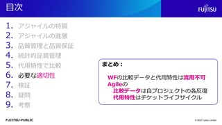FUJITSU-PUBLIC
目次
1. アジャイルの特質
2. アジャイルの進展
3. 品質管理と品質保証
4. 統計的品質管理
5. 代用特性で比較
6. 必要な適切性
7. 検証
8. 疑問
9. 考察
© 2022 Fujitsu Limited
まとめ：
WFの比較データと代用特性は流用不可
Agileの
比較データは自プロジェクトの各反復
代用特性はチケットライフサイクル
 