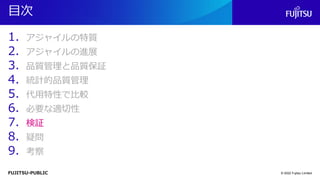 FUJITSU-PUBLIC
目次
1. アジャイルの特質
2. アジャイルの進展
3. 品質管理と品質保証
4. 統計的品質管理
5. 代用特性で比較
6. 必要な適切性
7. 検証
8. 疑問
9. 考察
© 2022 Fujitsu Limited
 