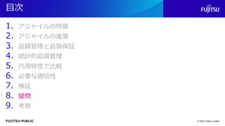 FUJITSU-PUBLIC
目次
1. アジャイルの特質
2. アジャイルの進展
3. 品質管理と品質保証
4. 統計的品質管理
5. 代用特性で比較
6. 必要な適切性
7. 検証
8. 疑問
9. 考察
© 2022 Fujitsu Limited
 