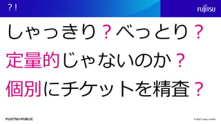 FUJITSU-PUBLIC
？!
© 2022 Fujitsu Limited
しゃっきり？べっとり？
定量的じゃないのか？
個別にチケットを精査？
 