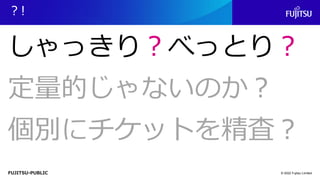 FUJITSU-PUBLIC
？!
© 2022 Fujitsu Limited
しゃっきり？べっとり？
定量的じゃないのか？
個別にチケットを精査？
 