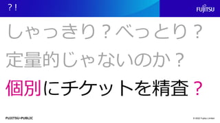 FUJITSU-PUBLIC
？!
© 2022 Fujitsu Limited
しゃっきり？べっとり？
定量的じゃないのか？
個別にチケットを精査？
 