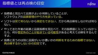 FUJITSU-PUBLIC
指標値とは再点検の目安
© 2022 Fujitsu Limited
✓ 指標値と見比べて品質がよいか判断していることが、
ソフトウェアの品質管理のやり方を誤っている。
✓ ソフトは見て判らないから測定もできない、だから再点検をしなければ判ら
ない。
✓ やってきた作業の結果と品質指標を見比べて、その指標値に入っていなかっ
たら、何か想定外のことが起きている可能性があると考えて点検をするんで
すよ、
✓ 指標と言うのは別に品質がいいか悪いかの判断をするための指標ではない。
再点検するかしないかの目安です。
 