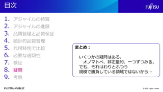 FUJITSU-PUBLIC
目次
1. アジャイルの特質
2. アジャイルの進展
3. 品質管理と品質保証
4. 統計的品質管理
5. 代用特性で比較
6. 必要な適切性
7. 検証
8. 疑問
9. 考察
© 2022 Fujitsu Limited
まとめ：
いくつかの疑問はある。
オノマトペ、非定量的、一つずつみる。
でも、それはわりとふつう
規模で勝負している領域ではないから…
 