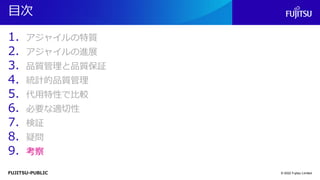 FUJITSU-PUBLIC
目次
1. アジャイルの特質
2. アジャイルの進展
3. 品質管理と品質保証
4. 統計的品質管理
5. 代用特性で比較
6. 必要な適切性
7. 検証
8. 疑問
9. 考察
© 2022 Fujitsu Limited
 