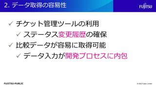 FUJITSU-PUBLIC
2. データ取得の容易性
© 2022 Fujitsu Limited
✓ チケット管理ツールの利用
✓ ステータス変更履歴の確保
✓ 比較データが容易に取得可能
✓ データ入力が開発プロセスに内包
 