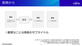 FUJITSU-PUBLIC
原典から
© 2022 Fujitsu Limited
○重要なことは表紙のサブタイトル
エクストリームプログラミング(2015/6/26)オーム社 ISBN-10:4274217620
トヨタ生産方式 (1978/5/1)ダイヤモンド社 ISBN-10:4478460019
リーン開発の本質 (2008/2/7)日経BP ISBN-10:482228350X
書籍
「エクストリーム
プログラミング」
書籍
「トヨタ生産方式」
書籍
「リーン開発の本質」
言及
15
 