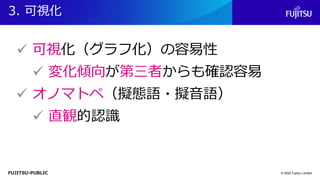 FUJITSU-PUBLIC
3. 可視化
© 2022 Fujitsu Limited
✓ 可視化（グラフ化）の容易性
✓ 変化傾向が第三者からも確認容易
✓ オノマトペ（擬態語・擬音語）
✓ 直観的認識
 