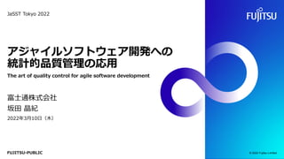 FUJITSU-PUBLIC
アジャイルソフトウェア開発への
統計的品質管理の応用
The art of quality control for agile software development
富士通株式会社
坂田 晶紀
2022年3月10日（木）
© 2022 Fujitsu Limited
JaSST Tokyo 2022
 