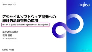 FUJITSU-PUBLIC
アジャイルソフトウェア開発への
統計的品質管理の応用
The art of quality control for agile software development
富士通株式会社
坂田 晶紀
2022年3月10日（木）
© 2022 Fujitsu Limited
JaSST Tokyo 2022
 