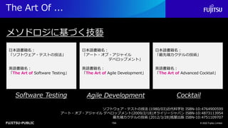 FUJITSU-PUBLIC
The Art Of ...
© 2022 Fujitsu Limited
154
メソドロジに基づく技藝
Software Testing Agile Development Cocktail
ソフトウェア・テストの技法 (1980/03)近代科学社 ISBN-10:4764900599
アート・オブ・アジャイル デベロップメント(2009/2/18)オライリージャパン ISBN-10:4873113954
最先端カクテルの技術 (2012/3/28)旭屋出版 ISBN-10:4751109707
日本語書籍名：
「ソフトウェア・テストの技法」
英語書籍名：
「The Art of Software Testing」
日本語書籍名：
「アート・オブ・アジャイル
デベロップメント」
英語書籍名：
「The Art of Agile Development」
日本語書籍名：
「最先端カクテルの技術」
英語書籍名：
「The Art of Advanced Cocktail」
 