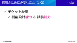 FUJITSU-PUBLIC
適用のために必要なこと（1/2）
© 2022 Fujitsu Limited
✓ チケット粒度
✓ 機能設計能力 & 試験能力
 