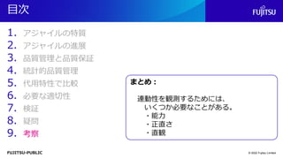 FUJITSU-PUBLIC
目次
1. アジャイルの特質
2. アジャイルの進展
3. 品質管理と品質保証
4. 統計的品質管理
5. 代用特性で比較
6. 必要な適切性
7. 検証
8. 疑問
9. 考察
© 2022 Fujitsu Limited
まとめ：
連動性を観測するためには、
いくつか必要なことがある。
・能力
・正直さ
・直観
 