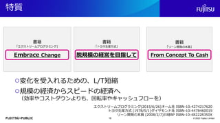 FUJITSU-PUBLIC
書籍
「エクストリームプログラミング」
Embrace Change
書籍
「トヨタ生産方式」
脱規模の経営を目指して
書籍
「リーン開発の本質」
From Concept To Cash
特質
© 2022 Fujitsu Limited
○変化を受入れるための、L/T短縮
○規模の経済からスピードの経済へ
（効率やコストダウンよりも、回転率やキャッシュフローを）
エクストリームプログラミング(2015/6/26)オーム社 ISBN-10:4274217620
トヨタ生産方式 (1978/5/1)ダイヤモンド社 ISBN-10:4478460019
リーン開発の本質 (2008/2/7)日経BP ISBN-10:482228350X
16
 