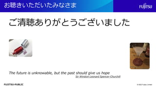 FUJITSU-PUBLIC
お聴きいただいたみなさま
© 2022 Fujitsu Limited
The future is unknowable, but the past should give us hope
Sir Winston Leonard Spencer-Churchill
ご清聴ありがとうございました
 