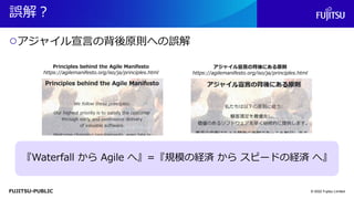 FUJITSU-PUBLIC
誤解？
○アジャイル宣言の背後原則への誤解
© 2022 Fujitsu Limited
『Waterfall から Agile へ』=『規模の経済 から スピードの経済 へ』
アジャイル宣言の背後にある原則
https://agilemanifesto.org/iso/ja/principles.html
Principles behind the Agile Manifesto
https://agilemanifesto.org/iso/ja/principles.html
 