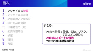 FUJITSU-PUBLIC
目次
1. アジャイルの特質
2. アジャイルの進展
3. 品質管理と品質保証
4. 統計的品質管理
5. 代用特性で比較
6. 必要な適切性
7. 検証
8. 疑問
9. 考察
© 2022 Fujitsu Limited
まとめ：
Agileの特質：価値、変動、リスク、
学習などの優位性
Agileはスピードの経済
Waterfallは規模の経済
 