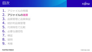 FUJITSU-PUBLIC
目次
1. アジャイルの特質
2. アジャイルの進展
3. 品質管理と品質保証
4. 統計的品質管理
5. 代用特性で比較
6. 必要な適切性
7. 検証
8. 疑問
9. 考察
© 2022 Fujitsu Limited
 