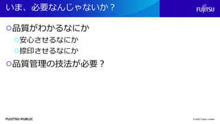 FUJITSU-PUBLIC
いま、必要なんじゃないか？
○品質がわかるなにか
○安心させるなにか
○捺印させるなにか
○品質管理の技法が必要？
© 2022 Fujitsu Limited
 